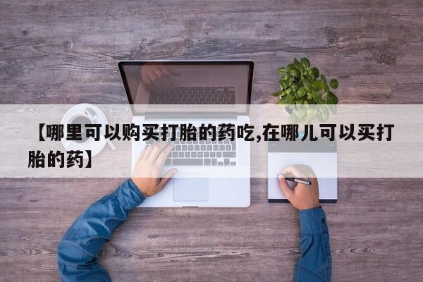 杭州打胎药私人店【哪里可以购买打胎的药吃,在哪儿可以买打胎的药】