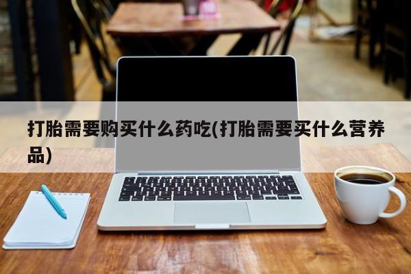 杭州打胎药私人店打胎需要购买什么药吃(打胎需要买什么营养品)