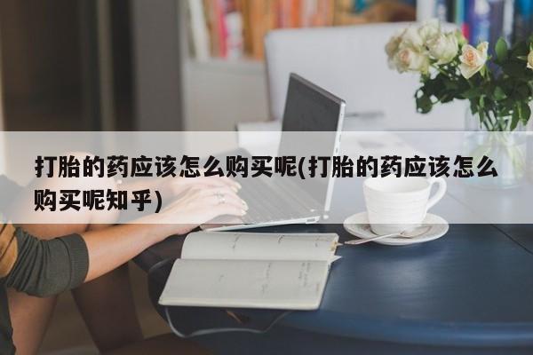 杭州打胎药私人店打胎的药应该怎么购买呢(打胎的药应该怎么购买呢知乎)